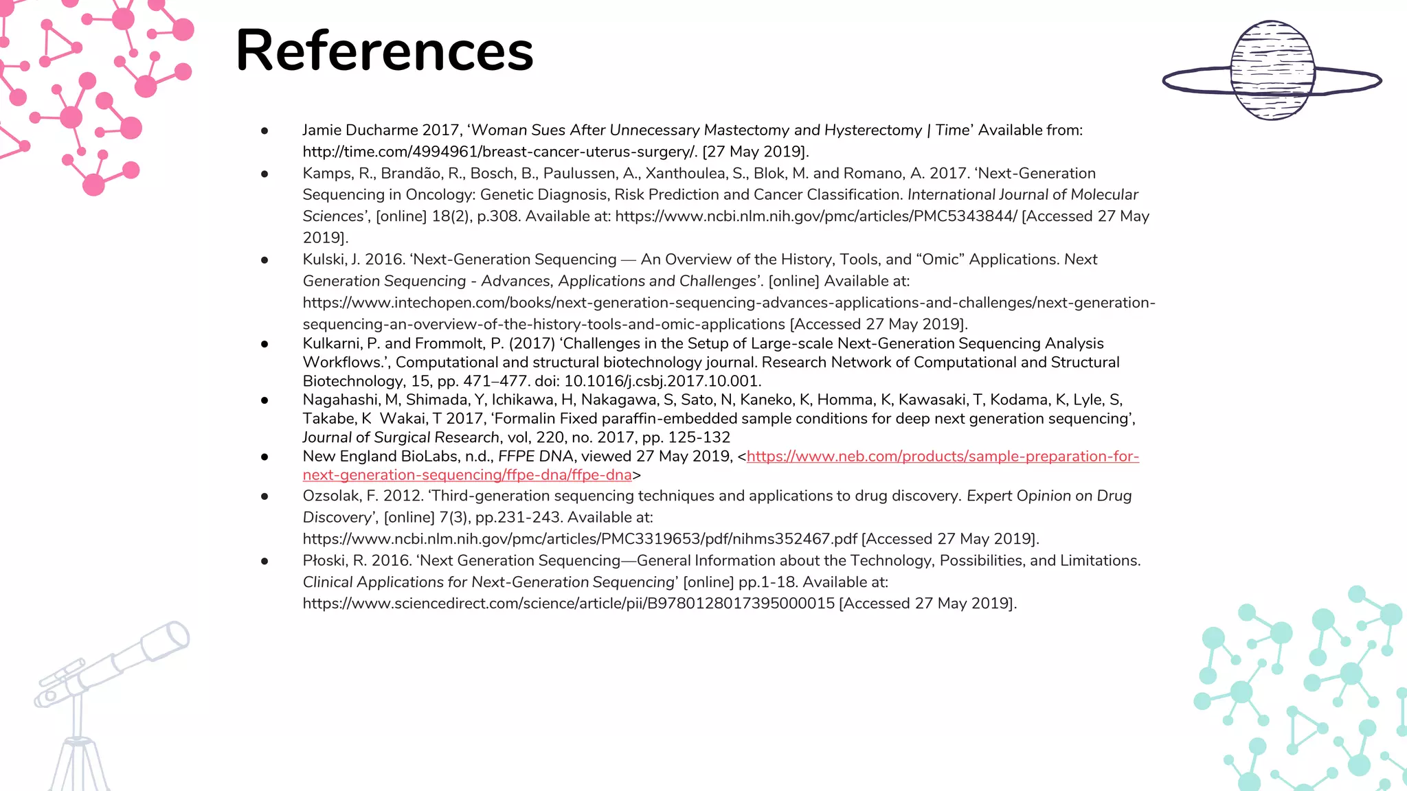 ● Jamie Ducharme 2017, ‘Woman Sues After Unnecessary Mastectomy and Hysterectomy | Time’ Available from:
http://time.com/4994961/breast-cancer-uterus-surgery/. [27 May 2019].
● Kamps, R., Brandão, R., Bosch, B., Paulussen, A., Xanthoulea, S., Blok, M. and Romano, A. 2017. ‘Next-Generation
Sequencing in Oncology: Genetic Diagnosis, Risk Prediction and Cancer Classification. International Journal of Molecular
Sciences’, [online] 18(2), p.308. Available at: https://www.ncbi.nlm.nih.gov/pmc/articles/PMC5343844/ [Accessed 27 May
2019].
● Kulski, J. 2016. ‘Next-Generation Sequencing — An Overview of the History, Tools, and “Omic” Applications. Next
Generation Sequencing - Advances, Applications and Challenges’. [online] Available at:
https://www.intechopen.com/books/next-generation-sequencing-advances-applications-and-challenges/next-generation-
sequencing-an-overview-of-the-history-tools-and-omic-applications [Accessed 27 May 2019].
● Kulkarni, P. and Frommolt, P. (2017) ‘Challenges in the Setup of Large-scale Next-Generation Sequencing Analysis
Workflows.’, Computational and structural biotechnology journal. Research Network of Computational and Structural
Biotechnology, 15, pp. 471–477. doi: 10.1016/j.csbj.2017.10.001.
● Nagahashi, M, Shimada, Y, Ichikawa, H, Nakagawa, S, Sato, N, Kaneko, K, Homma, K, Kawasaki, T, Kodama, K, Lyle, S,
Takabe, K Wakai, T 2017, ‘Formalin Fixed paraffin-embedded sample conditions for deep next generation sequencing’,
Journal of Surgical Research, vol, 220, no. 2017, pp. 125-132
● New England BioLabs, n.d., FFPE DNA, viewed 27 May 2019, <https://www.neb.com/products/sample-preparation-for-
next-generation-sequencing/ffpe-dna/ffpe-dna>
● Ozsolak, F. 2012. ‘Third-generation sequencing techniques and applications to drug discovery. Expert Opinion on Drug
Discovery’, [online] 7(3), pp.231-243. Available at:
https://www.ncbi.nlm.nih.gov/pmc/articles/PMC3319653/pdf/nihms352467.pdf [Accessed 27 May 2019].
● Płoski, R. 2016. ‘Next Generation Sequencing—General Information about the Technology, Possibilities, and Limitations.
Clinical Applications for Next-Generation Sequencing’ [online] pp.1-18. Available at:
https://www.sciencedirect.com/science/article/pii/B9780128017395000015 [Accessed 27 May 2019].
References
 