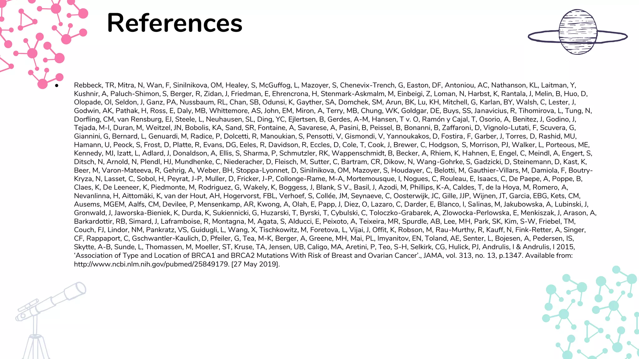References
● Rebbeck, TR, Mitra, N, Wan, F, Sinilnikova, OM, Healey, S, McGuffog, L, Mazoyer, S, Chenevix-Trench, G, Easton, DF, Antoniou, AC, Nathanson, KL, Laitman, Y,
Kushnir, A, Paluch-Shimon, S, Berger, R, Zidan, J, Friedman, E, Ehrencrona, H, Stenmark-Askmalm, M, Einbeigi, Z, Loman, N, Harbst, K, Rantala, J, Melin, B, Huo, D,
Olopade, OI, Seldon, J, Ganz, PA, Nussbaum, RL, Chan, SB, Odunsi, K, Gayther, SA, Domchek, SM, Arun, BK, Lu, KH, Mitchell, G, Karlan, BY, Walsh, C, Lester, J,
Godwin, AK, Pathak, H, Ross, E, Daly, MB, Whittemore, AS, John, EM, Miron, A, Terry, MB, Chung, WK, Goldgar, DE, Buys, SS, Janavicius, R, Tihomirova, L, Tung, N,
Dorfling, CM, van Rensburg, EJ, Steele, L, Neuhausen, SL, Ding, YC, Ejlertsen, B, Gerdes, A-M, Hansen, T v. O, Ramón y Cajal, T, Osorio, A, Benitez, J, Godino, J,
Tejada, M-I, Duran, M, Weitzel, JN, Bobolis, KA, Sand, SR, Fontaine, A, Savarese, A, Pasini, B, Peissel, B, Bonanni, B, Zaffaroni, D, Vignolo-Lutati, F, Scuvera, G,
Giannini, G, Bernard, L, Genuardi, M, Radice, P, Dolcetti, R, Manoukian, S, Pensotti, V, Gismondi, V, Yannoukakos, D, Fostira, F, Garber, J, Torres, D, Rashid, MU,
Hamann, U, Peock, S, Frost, D, Platte, R, Evans, DG, Eeles, R, Davidson, R, Eccles, D, Cole, T, Cook, J, Brewer, C, Hodgson, S, Morrison, PJ, Walker, L, Porteous, ME,
Kennedy, MJ, Izatt, L, Adlard, J, Donaldson, A, Ellis, S, Sharma, P, Schmutzler, RK, Wappenschmidt, B, Becker, A, Rhiem, K, Hahnen, E, Engel, C, Meindl, A, Engert, S,
Ditsch, N, Arnold, N, Plendl, HJ, Mundhenke, C, Niederacher, D, Fleisch, M, Sutter, C, Bartram, CR, Dikow, N, Wang-Gohrke, S, Gadzicki, D, Steinemann, D, Kast, K,
Beer, M, Varon-Mateeva, R, Gehrig, A, Weber, BH, Stoppa-Lyonnet, D, Sinilnikova, OM, Mazoyer, S, Houdayer, C, Belotti, M, Gauthier-Villars, M, Damiola, F, Boutry-
Kryza, N, Lasset, C, Sobol, H, Peyrat, J-P, Muller, D, Fricker, J-P, Collonge-Rame, M-A, Mortemousque, I, Nogues, C, Rouleau, E, Isaacs, C, De Paepe, A, Poppe, B,
Claes, K, De Leeneer, K, Piedmonte, M, Rodriguez, G, Wakely, K, Boggess, J, Blank, S V., Basil, J, Azodi, M, Phillips, K-A, Caldes, T, de la Hoya, M, Romero, A,
Nevanlinna, H, Aittomäki, K, van der Hout, AH, Hogervorst, FBL, Verhoef, S, Collée, JM, Seynaeve, C, Oosterwijk, JC, Gille, JJP, Wijnen, JT, Garcia, EBG, Kets, CM,
Ausems, MGEM, Aalfs, CM, Devilee, P, Mensenkamp, AR, Kwong, A, Olah, E, Papp, J, Diez, O, Lazaro, C, Darder, E, Blanco, I, Salinas, M, Jakubowska, A, Lubinski, J,
Gronwald, J, Jaworska-Bieniek, K, Durda, K, Sukiennicki, G, Huzarski, T, Byrski, T, Cybulski, C, Toloczko-Grabarek, A, Zlowocka-Perlowska, E, Menkiszak, J, Arason, A,
Barkardottir, RB, Simard, J, Laframboise, R, Montagna, M, Agata, S, Alducci, E, Peixoto, A, Teixeira, MR, Spurdle, AB, Lee, MH, Park, SK, Kim, S-W, Friebel, TM,
Couch, FJ, Lindor, NM, Pankratz, VS, Guidugli, L, Wang, X, Tischkowitz, M, Foretova, L, Vijai, J, Offit, K, Robson, M, Rau-Murthy, R, Kauff, N, Fink-Retter, A, Singer,
CF, Rappaport, C, Gschwantler-Kaulich, D, Pfeiler, G, Tea, M-K, Berger, A, Greene, MH, Mai, PL, Imyanitov, EN, Toland, AE, Senter, L, Bojesen, A, Pedersen, IS,
Skytte, A-B, Sunde, L, Thomassen, M, Moeller, ST, Kruse, TA, Jensen, UB, Caligo, MA, Aretini, P, Teo, S-H, Selkirk, CG, Hulick, PJ, Andrulis, I & Andrulis, I 2015,
‘Association of Type and Location of BRCA1 and BRCA2 Mutations With Risk of Breast and Ovarian Cancer’., JAMA, vol. 313, no. 13, p.1347. Available from:
http://www.ncbi.nlm.nih.gov/pubmed/25849179. [27 May 2019].
 