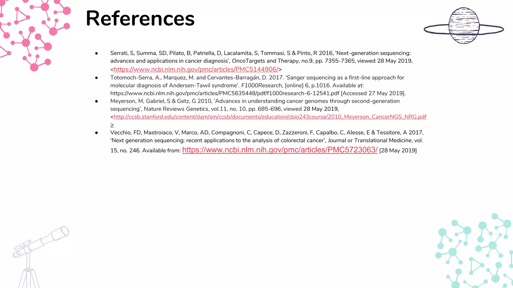 ● Serrati, S, Summa, SD, Pilato, B, Patriella, D, Lacalamita, S, Tommasi, S & Pinto, R 2016, ‘Next-generation sequencing:
advances and applications in cancer diagnosis’, OncoTargets and Therapy, no.9, pp. 7355-7365, viewed 28 May 2019,
<https://www.ncbi.nlm.nih.gov/pmc/articles/PMC5144906/>
● Totomoch-Serra, A., Marquez, M. and Cervantes-Barragán, D. 2017. ‘Sanger sequencing as a first-line approach for
molecular diagnosis of Andersen-Tawil syndrome’. F1000Research, [online] 6, p.1016. Available at:
https://www.ncbi.nlm.nih.gov/pmc/articles/PMC5635448/pdf/f1000research-6-12541.pdf [Accessed 27 May 2019].
● Meyerson, M, Gabriel, S & Getz, G 2010, ‘Advances in understanding cancer genomes through second-generation
sequencing’, Nature Reviews Genetics, vol.11, no. 10, pp. 685-696, viewed 28 May 2019,
<http://ccsb.stanford.edu/content/dam/sm/ccsb/documents/education/cbio243course/2010_Meyerson_CancerNGS_NRG.pdf
>
● Vecchio, FD, Mastroiaco, V, Marco, AD, Compagnoni, C, Capece, D, Zazzeroni, F, Capalbo, C, Alesse, E & Tessitore, A 2017,
‘Next generation sequencing: recent applications to the analysis of colorectal cancer’, Journal or Translational Medicine, vol.
15, no. 246. Available from: https://www.ncbi.nlm.nih.gov/pmc/articles/PMC5723063/ [28 May 2019]
References
 
