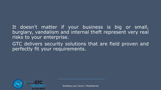 It doesn’t matter if your business is big or small,
burglary, vandalism and internal theft represent very real
risks to your enterprise.
GTC delivers security solutions that are field proven and
perfectly fit your requirements.
Shielding your future | Modefabriek
 