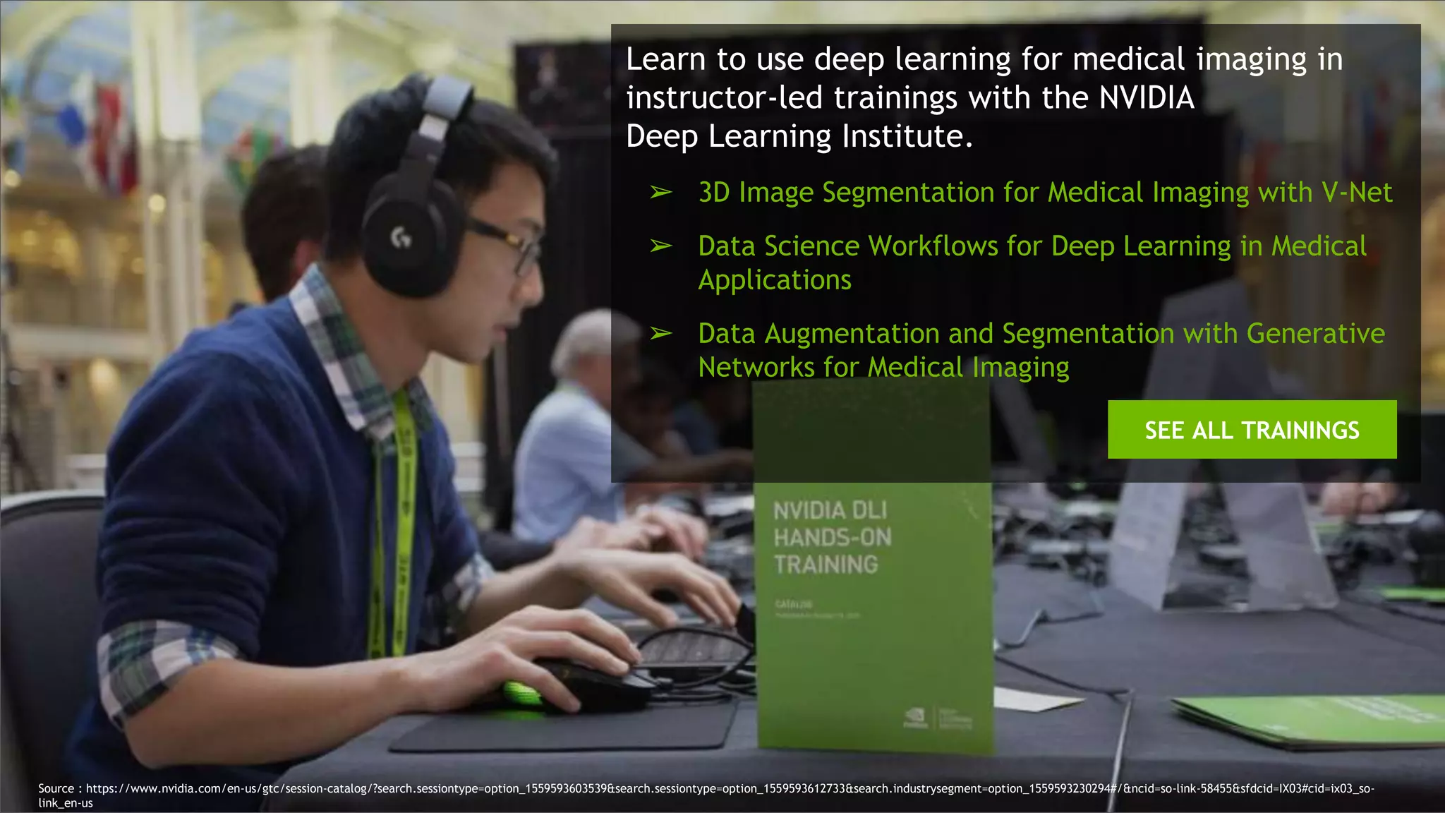 Training - how many ppl, training offered,
certification
Learn to use deep learning for medical imaging in
instructor-led trainings with the NVIDIA
Deep Learning Institute.
➢ 3D Image Segmentation for Medical Imaging with V-Net
➢ Data Science Workflows for Deep Learning in Medical
Applications
➢ Data Augmentation and Segmentation with Generative
Networks for Medical Imaging
SEE ALL TRAININGS
Source : https://www.nvidia.com/en-us/gtc/session-catalog/?search.sessiontype=option_1559593603539&search.sessiontype=option_1559593612733&search.industrysegment=option_1559593230294#/&ncid=so-link-58455&sfdcid=IX03#cid=ix03_so-
link_en-us
 