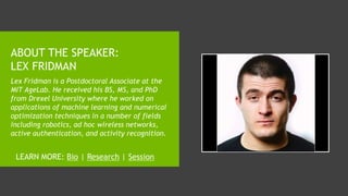 ABOUT THE SPEAKER:
LEX FRIDMAN
Lex Fridman is a Postdoctoral Associate at the
MIT AgeLab. He received his BS, MS, and PhD
from Drexel University where he worked on
applications of machine learning and numerical
optimization techniques in a number of fields
including robotics, ad hoc wireless networks,
active authentication, and activity recognition.
LEARN MORE: Bio | Research | Session
 