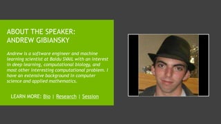 ABOUT THE SPEAKER:
ANDREW GIBIANSKY
Andrew is a software engineer and machine
learning scientist at Baidu SVAIL with an interest
in deep learning, computational biology, and
most other interesting computational problem. I
have an extensive background in computer
science and applied mathematics.
LEARN MORE: Bio | Research | Session
 