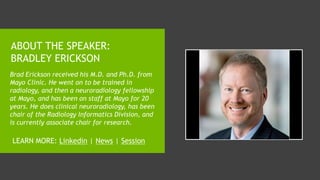 ABOUT THE SPEAKER:
BRADLEY ERICKSON
Brad Erickson received his M.D. and Ph.D. from
Mayo Clinic. He went on to be trained in
radiology, and then a neuroradiology fellowship
at Mayo, and has been on staff at Mayo for 20
years. He does clinical neuroradiology, has been
chair of the Radiology Informatics Division, and
is currently associate chair for research.
LEARN MORE: Linkedin | News | Session
 