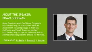 ABOUT THE SPEAKER:
BRYAN GOODMAN
Bryan Goodman leads Ford Motor Company's
machine learning for autonomous vehicles
department, including groups in Michigan,
California, and Israel. Bryan has applied
machine learning and optimization methods to
business analytics problems at Ford for 15 years.
LEARN MORE: Linkedin | Research | Session
 