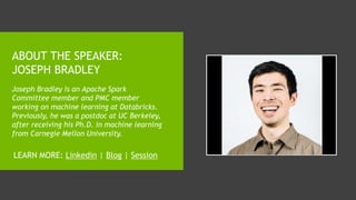 ABOUT THE SPEAKER:
JOSEPH BRADLEY
Joseph Bradley is an Apache Spark
Committee member and PMC member
working on machine learning at Databricks.
Previously, he was a postdoc at UC Berkeley,
after receiving his Ph.D. in machine learning
from Carnegie Mellon University.
LEARN MORE: Linkedin | Blog | Session
 