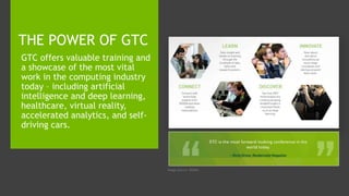 Image Source: NVIDIA
GTC offers valuable training and
a showcase of the most vital
work in the computing industry
today – including artificial
intelligence and deep learning,
healthcare, virtual reality,
accelerated analytics, and self-
driving cars.
THE POWER OF GTC
 