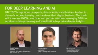 FOR DEEP LEARNING AND AI
GTC 2017 brings industry experts, data scientists and business leaders to
discuss how deep learning can transform their digital business. The track
will showcase NVIDIA, customer and partner solutions leveraging GPUs to
accelerate data processing and visualization to provide deeper insights.
Joseph Spisak
AMAZON
Manager of Product Management
for Amazon AI
Anirdudh Koul
MICROSOFT
Deep Learning Data Scientist
Oliver Gevaert
STANFORD UNIVERSITY
Assistant Professor
 