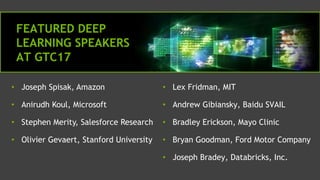 • Lex Fridman, MIT
• Andrew Gibiansky, Baidu SVAIL
• Bradley Erickson, Mayo Clinic
• Bryan Goodman, Ford Motor Company
• Joseph Bradey, Databricks, Inc.
• Joseph Spisak, Amazon
• Anirudh Koul, Microsoft
• Stephen Merity, Salesforce Research
• Olivier Gevaert, Stanford University
FEATURED DEEP
LEARNING SPEAKERS
AT GTC17
 