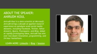 ABOUT THE SPEAKER:
ANIRUDH KOUL
Anirudh Koul is a data scientist at Microsoft.
Anirudh brings a decade of applied research
experience on petabyte-scale social media
datasets, including Facebook, Twitter, Yahoo
Answers, Quora, Foursquare, and Bing. Adept
at rapidly prototyping ideas, Anirudh has won
over two dozen innovation, programming, and
24-hour hackathons.
LEARN MORE: Linkedin | Blog | Session
 