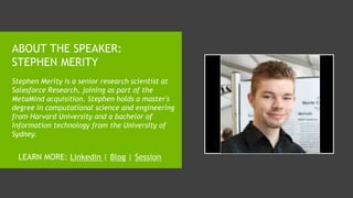 ABOUT THE SPEAKER:
STEPHEN MERITY
Stephen Merity is a senior research scientist at
Salesforce Research, joining as part of the
MetaMind acquisition. Stephen holds a master's
degree in computational science and engineering
from Harvard University and a bachelor of
information technology from the University of
Sydney.
LEARN MORE: Linkedin | Blog | Session
 