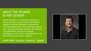 ABOUT THE SPEAKER:
OLIVER GEVAERT
Olivier Gevaert is an assistant professor at
Stanford University focusing on developing
machine-learning methods for biomedical
decision support from multi-scale biomedical
data. He is an electrical engineer by training
with additional training in artificial
intelligence, and a Ph.D. in bioinformatics at
the University of Leuven, Belgium.
LEARN MORE: Linkedin | Research | Session
 
