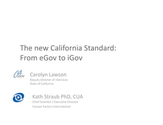 The new California Standard:  
From eGov to iGov  
  Carolyn Lawson 
  Deputy Director of eServices 
  State of California 



   Kath Straub PhD, CUA 
   Chief ScienCst / ExecuCve Director 
   Human Factors InternaConal 
 