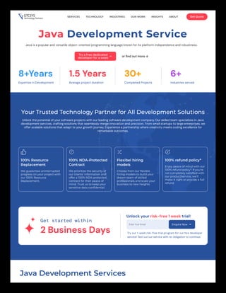 Java Development Service
Java is a popular and versatile object-oriented programming language known for its platform independence and robustness.
Try a free dedicated
developer for a week  or find out more ↓
8+Years
Expertise in Development
1.5 Years
Average project duration
30+
Completed Projects
6+
Industries served
Your Trusted Technology Partner for All Development Solutions
Unlock the potential of your software projects with our leading software development company. Our skilled team specializes in Java
development services, crafting solutions that seamlessly merge innovation and precision. From small startups to large enterprises, we
offer scalable solutions that adapt to your growth journey. Experience a partnership where creativity meets coding excellence for
remarkable outcomes.
100% Resource
Replacement
We guarantee uninterrupted
progress on your project with
our 100% Resource
Replacement.
100% NDA-Protected
Contract
We prioritize the security of
our clients' information and
offer a 100% NDA-protected
contract for their peace of
mind. Trust us to keep your
sensitive data confidential.
Flexibel hiring
models
Choose from our flexible
hiring models to build your
dream team of skilled
professionals and scale your
business to new heights
100% refund policy*
Enjoy peace of mind with our
100% refund policy*. If you're
not completely satisfied with
our product/service, we'll
make it right or provide a full
refund
Get started within
2 Business Days
Unlock your risk-free 1 week trial!
Enter Your Email Enquire Now 
Try our 1-week risk-free trial program for our hire developer
service! Test out our service with no obligation to continue.
Java Development Services
SERVICES TECHNOLOGY INDUSTRIES OUR WORK INSIGHTS ABOUT Get Quote
 