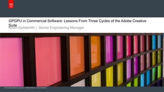 © 2010 Adobe Systems Incorporated. All Rights Reserved. Adobe Confidential.
GPGPU in Commercial Software: Lessons From Three Cycles of the Adobe Creative
Suite
Kevin Goldsmith | Senior Engineering Manager
1
 