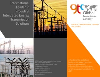 ENERGY TRANSMISSION TURNKEY
SOLUTIONS
International
Leader in
Providing
Integrated Energy
Transmission
Solutions
A fundamental part of our
businesshasalwaysbeen the
high voltageoverhead
transmission lineconstruction,
which ismanaged worldwideby
GTC
GTC ElectricTelecommunication Metal Industry
and TradeLimited Company
Oguzlar Mh.1602.Sk.Hukukcular Plaza
1/68 Ankara/ TURKEY
Phone: +90 312 999 05 95
Fax : +90 312 969 2775
E-Mail : info@gtcelektrik.com.tr
gtcelektrik.com.tr
 