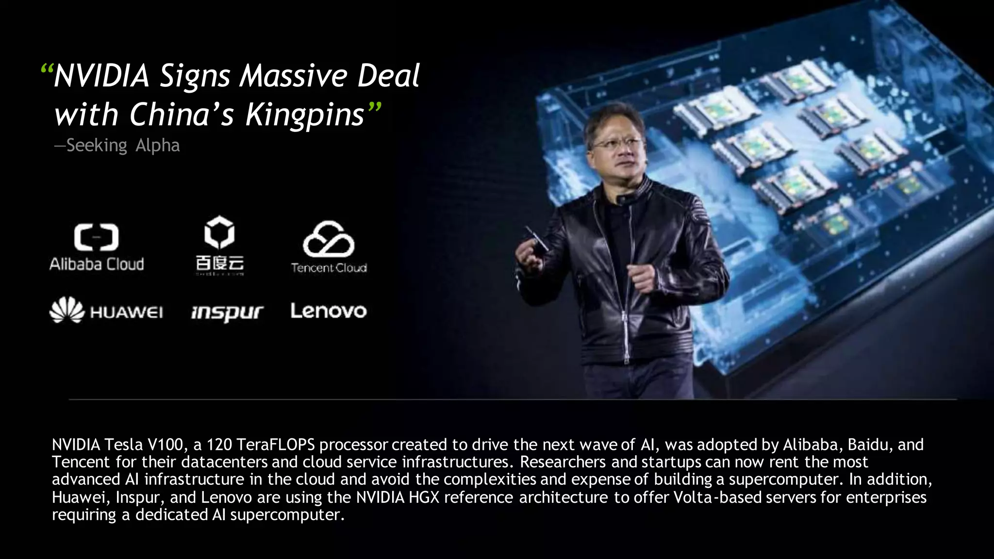 “NVIDIA Signs Massive Deal
with China’s Kingpins”
—Seeking Alpha
NVIDIA Tesla V100, a 120 TeraFLOPS processor created to drive the next wave of AI, was adopted by Alibaba, Baidu, and
Tencent for their datacenters and cloud service infrastructures. Researchers and startups can now rent the most
advanced AI infrastructure in the cloud and avoid the complexities and expense of building a supercomputer. In addition,
Huawei, Inspur, and Lenovo are using the NVIDIA HGX reference architecture to offer Volta-based servers for enterprises
requiring a dedicated AI supercomputer.
 