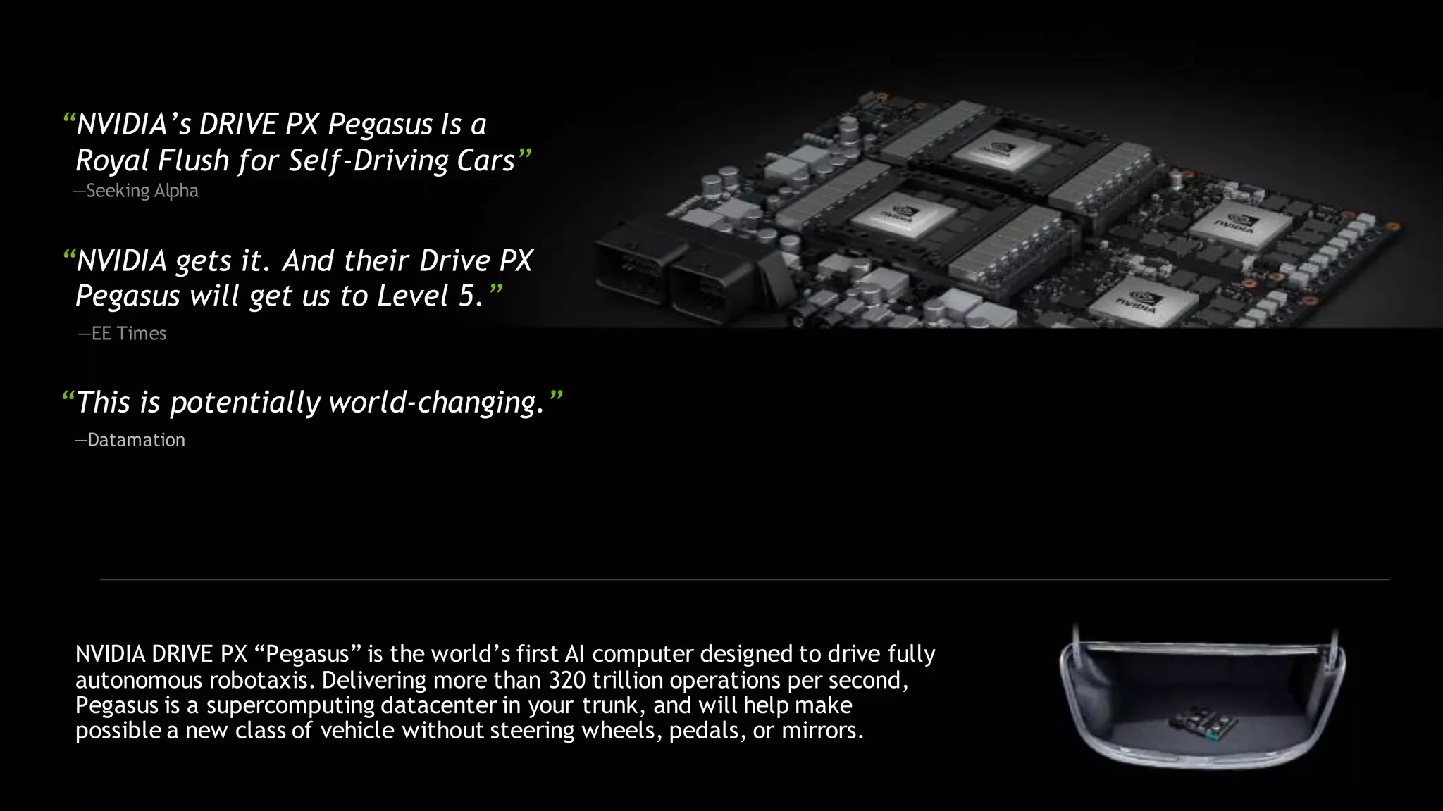 “NVIDIA’s DRIVE PX Pegasus Is a
Royal Flush for Self-Driving Cars”
—Seeking Alpha
“NVIDIA gets it. And their Drive PX
Pegasus will get us to Level 5.”
—EE Times
“This is potentially world-changing.”
—Datamation
NVIDIA DRIVE PX “Pegasus” is the world’s first AI computer designed to drive fully
autonomous robotaxis. Delivering more than 320 trillion operations per second,
Pegasus is a supercomputing datacenter in your trunk, and will help make
possible a new class of vehicle without steering wheels, pedals, or mirrors.
 