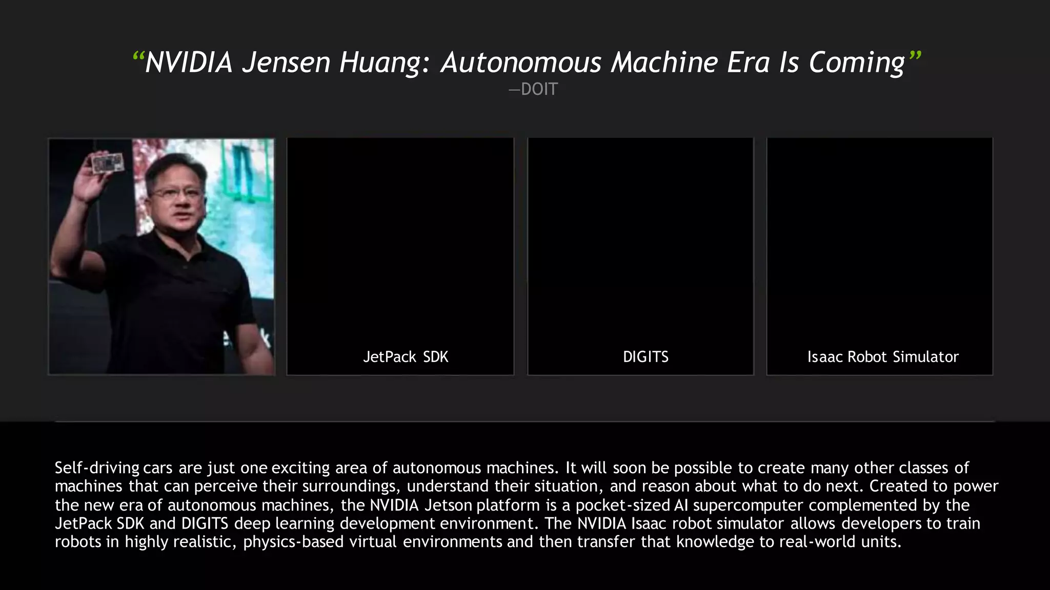 “NVIDIA Jensen Huang: Autonomous Machine Era Is Coming”
—DOIT
JetPack SDK DIGITS Isaac Robot Simulator
Self-driving cars are just one exciting area of autonomous machines. It will soon be possible to create many other classes of
machines that can perceive their surroundings, understand their situation, and reason about what to do next. Created to power
the new era of autonomous machines, the NVIDIA Jetson platform is a pocket-sized AI supercomputer complemented by the
JetPack SDK and DIGITS deep learning development environment. The NVIDIA Isaac robot simulator allows developers to train
robots in highly realistic, physics-based virtual environments and then transfer that knowledge to real-world units.
 