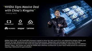“NVIDIA Signs Massive Deal
with China’s Kingpins”
—Seeking Alpha
NVIDIA Tesla V100, a 120 TeraFLOPS processor created to drive the next wave of AI, was adopted by Alibaba, Baidu, and
Tencent for their datacenters and cloud service infrastructures. Researchers and startups can now rent the most
advanced AI infrastructure in the cloud and avoid the complexities and expense of building a supercomputer. In addition,
Huawei, Inspur, and Lenovo are using the NVIDIA HGX reference architecture to offer Volta-based servers for enterprises
requiring a dedicated AI supercomputer.
 