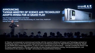 In Taiwan, we announced an extensive partnership with the country’s Ministry of Science and Technology centered on
building the country’s first AI-focused supercomputer at the National Center for High-Performance Computing. Based
on the NVIDIA DGX computing platform, it aims to reach 4 petaflops of performance — placing it among the world’s top
25 fastest supercomputers. The new partnership will also include professional training, startup development, and
investments in the country’s “AI Edge” semiconductor competitiveness initiative.
 