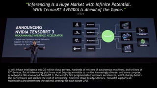“Inferencing Is a Huge Market with Infinite Potential.
With TensorRT 3 NVIDIA Is Ahead of the Game.”
—AI Era
AI will infuse intelligence into 20 million cloud servers, hundreds of millions of autonomous machines, and trillions of
IoT devices. But AI inferencing platforms must be programmable to run the increasingly diverse, and more complex,
AI networks. We announced TensorRT 3, the world’s first programmable inference accelerator, which sharply boosts
the performance and slashes the cost of inferencing, from the cloud to edge devices. TensorRT supports all
frameworks and determines the optimal strategy for each target GPU.
 