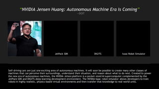 “NVIDIA Jensen Huang: Autonomous Machine Era Is Coming”
—DOIT
JetPack SDK DIGITS Isaac Robot Simulator
Self-driving cars are just one exciting area of autonomous machines. It will soon be possible to create many other classes of
machines that can perceive their surroundings, understand their situation, and reason about what to do next. Created to power
the new era of autonomous machines, the NVIDIA Jetson platform is a pocket-sized AI supercomputer complemented by the
JetPack SDK and DIGITS deep learning development environment. The NVIDIA Isaac robot simulator allows developers to train
robots in highly realistic, physics-based virtual environments and then transfer that knowledge to real-world units.
 