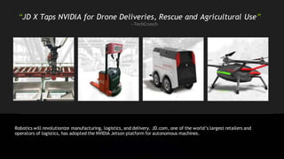 “JD X Taps NVIDIA for Drone Deliveries, Rescue and Agricultural Use”
—TechCrunch
Robotics will revolutionize manufacturing, logistics, and delivery. JD.com, one of the world’s largest retailers and
operators of logistics, has adopted the NVIDIA Jetson platform for autonomous machines.
 