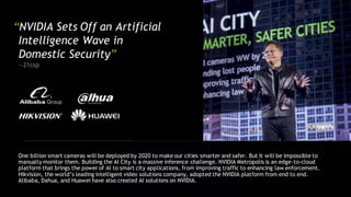“NVIDIA Sets Off an Artificial
Intelligence Wave in
Domestic Security”
—21csp
One billion smart cameras will be deployed by 2020 to make our cities smarter and safer. But it will be impossible to
manually monitor them. Building the AI City is a massive inference challenge. NVIDIA Metropolis is an edge-to-cloud
platform that brings the power of AI to smart city applications, from improving traffic to enhancing law enforcement.
Hikvision, the world’s leading intelligent video solutions company, adopted the NVIDIA platform from end to end.
Alibaba, Dahua, and Huawei have also created AI solutions on NVIDIA.
 