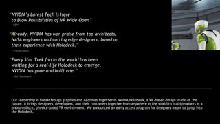 “NVIDIA’s Latest Tech Is Here
to Blow Possibilities of VR Wide Open”
—Alphr
“Already, NVIDIA has won praise from top architects,
NASA engineers and cutting edge designers, based on
their experience with Holodeck.”
—TechCrunch
“Every Star Trek fan in the world has been
waiting for a real-life Holodeck to emerge.
NVIDIA has gone and built one.”
—Hot Hardware
Our leadership in breakthrough graphics and AI comes together in NVIDIA Holodeck, a VR-based design studio of the
future. It brings designers, developers, and their customers together from anywhere in the world to build products in a
photorealistic, physics-based VR environment. We announced an early access program for designers eager to jump into
the Holodeck.
 