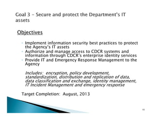 Objectives

 ◦ Implement information security best practices to protect
   the Agency’s IT assets
 ◦ Authorize and manage access to CDCR systems and
   information through CDCR’s enterprise identity services
 ◦ Provide IT and Emergency Response Management to the
   Agency

   Includes: encryption, policy development,
   standardization, distribution and replication of data,
   data classification and exchange, identity management,
                                  g ,       y       g     ,
   IT Incident Management and emergency response

 Target Completion: August, 2013


                                                              10
 