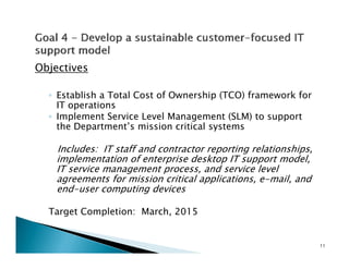 Objectives

  ◦ Establish a Total Cost of Ownership (TCO) framework for
    IT operations
  ◦ Implement Service Level Management (SLM) to support
    the Department’s mission critical systems

    Includes: IT staff and contractor reporting relationships,
    implementation of enterprise desktop IT support model,
    IT service management process, and service level
    agreements for mission critical applications, e-mail, and
    end-user computing d
       d                  devices

  Target Completion: March, 2015


                                                                 11
 
