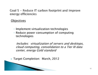 Objectives

 ◦ Implement virtualization technologies
 ◦ Reduce power consumption of computing
   technologies

   Includes: virtualization of servers and desktops,
   cloud computing, consolidation to a Tier III data
   center, energy Gold standard
         ,     gy

 Target Completion: March, 2012


                                                       12
 