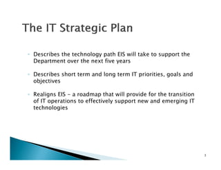 ◦ Describes the technology path EIS will take to support the
  D    ib th t h l            th      ill t k t        t th
  Department over the next five years

◦ Describes short term and long term IT priorities goals and
                                        priorities,
  objectives

◦ Realigns EIS - a roadmap that will provide for the transition
  of IT operations to effectively support new and emerging IT
  technologies




                                                                  3
 