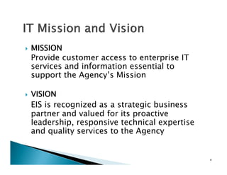MISSION
Provide customer access to enterprise IT
     d
services and information essential to
support the Agency’s Mission
            Agency s

VISION
EIS is recognized as a strategic business
partner and valued for its proactive
leadership responsi e technical e pertise
leadership, responsive            expertise
and quality services to the Agency


                                              4
 