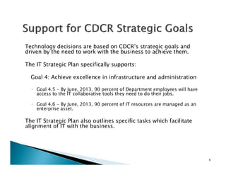 Technology decisions are based on CDCR’s strategic goals and
        y
driven by the need to work with the business to achieve them.

The IT Strategic Plan specifically supports:

  Goal 4: Achieve excellence in infrastructure and administration

  ◦ Goal 4.5 - By June, 2013, 90 percent of Department employees will have
    access to the IT collaborative tools they need to do their jobs.

  ◦ Goal 4.6 - By June, 2013, 90 percent of IT resources are managed as an
    enterprise asset.

The IT Strategic Plan also outlines specific tasks which facilitate
alignment of IT with the business.




                                                                             6
 