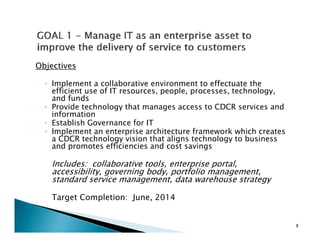 Objectives

  ◦ Implement a collaborative environment to effectuate the
    efficient use of IT resources, people, processes, technology,
    and funds
  ◦ Provide technology that manages access to CDCR services and
    information
  ◦ Establish Governance for IT
  ◦ Implement an enterprise architecture framework which creates
    a CDCR technology vision that aligns technology to business
    and promotes efficiencies and cost savings

    Includes: collaborative tools, enterprise portal,
    accessibility governing body portfolio management
    accessibility,          body,            management,
    standard service management, data warehouse strategy

    Target Completion: June, 2014
       g      p


                                                                    8
 