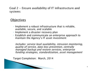 Objectives

 ◦ Implement a robust infrastructure that is reliable,
   available, secure, and scalable
 ◦ Implement a disaster recovery plan
 ◦ Establish and communicate an enterprise approach to
   maintain the Agency’s IT asset investment

   Includes: service level availability, intrusion monitoring,
   quality of service, data loss prevention, centrally
   managed backup and restore services, enterprise
   funding strategies, standardization, asset management

 Target Completion: March, 2014
    g      p             ,


                                                                 9
 