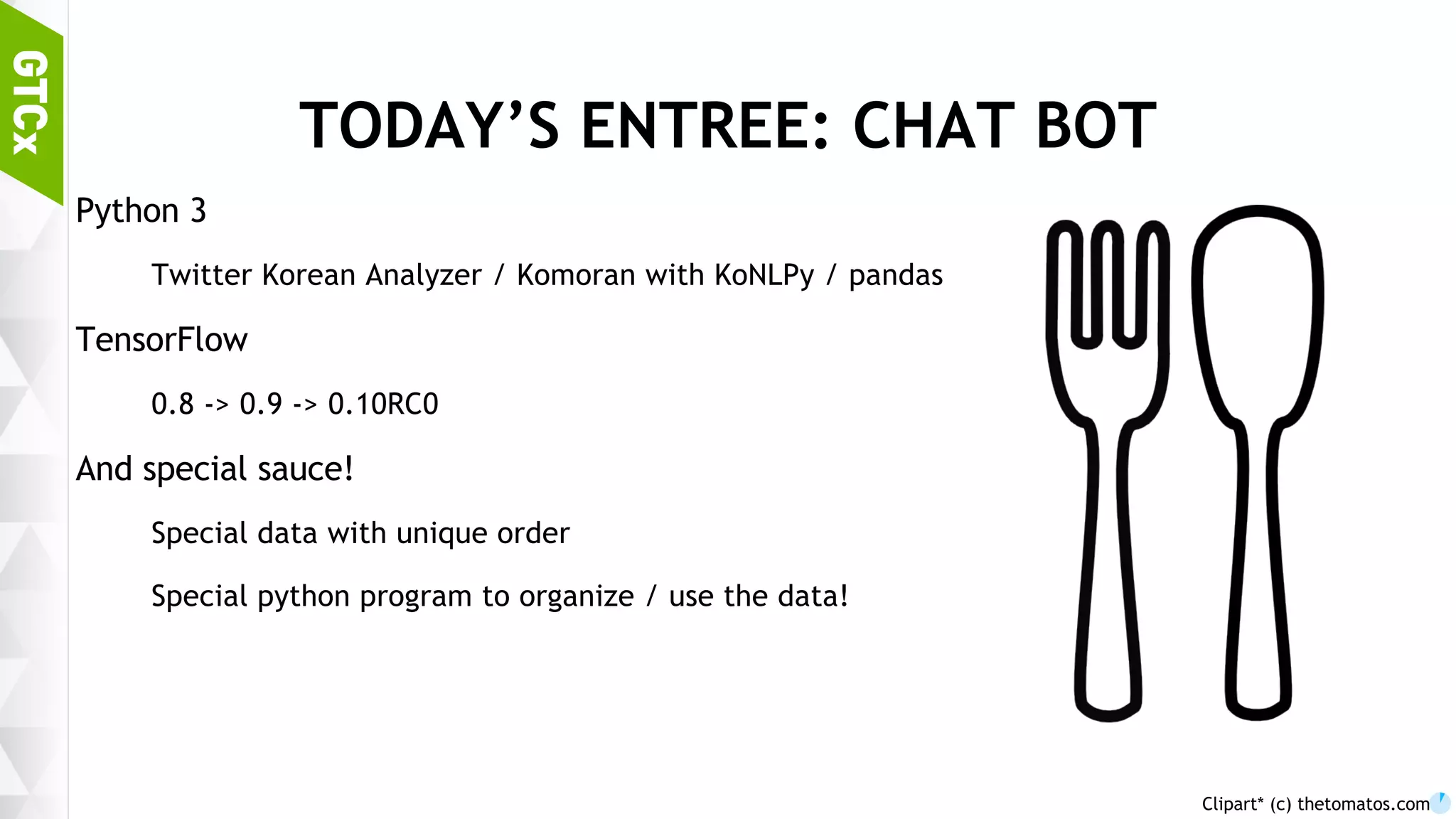 7 TODAY’S ENTREE: CHAT BOT Python 3 Twitter Korean Analyzer / Komoran with KoNLPy / pandas TensorFlow 0.8 -> 0.9 -> 0.10RC0 And special sauce! Special data with unique order Special python program to organize / use the data! Clipart* (c) thetomatos.com 