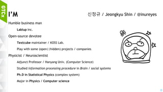 2
I’M
Humble business man
Lablup Inc. : Coding education platform / technology
Open-source devotee
Textcube maintainer / KOSS Lab.
Play with some (open||hidden) projects / companies
Physicist / Neuroscientist
Adjunct Professor / Hanyang Univ. (Computer Science)
Studied information processing procedure in Brain / social systems
Ph.D in Statistical Physics (complex system)
Major in Physics / Computer science
신정규 / Jeongkyu Shin / @inureyes
 