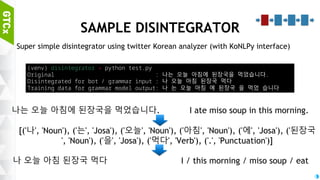 43
DISINTEGRATOR
Rouzeta (https://shleekr.github.io/)
Finite State-based Korean morphological analyzer (2 month ago!)
Great and fast / with Python wrapper! (Just 3 days ago!)
Twitter Korean analyzer
Compact and very fast / Can be easily adopted with KoNLP package
Komoran can be a good alternative (with enough time)
Komoran with ko_restoration package (https://github.com/lynn-hong/ko_restoration)
Increases both model training accuracy / speed
However, it is soooooooo slow... ( > 100 times longer execution time)
 