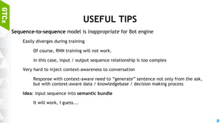 57
GRAMMAR GENERATOR
Training set
Make sequence by disintegrating normal sentence
Remove postpositions / conjunction from sequence
Normalize nouns, verbs, adjectives
Model
3-layer Sequence-to-sequence model (for each encoder / decoder)
Estimator: ADAM optimizer with GRU cell
Adagrad with LSTM cell is also ok. In my case, ADAM+GRU works slightly better.
(Data size effect?)
Hidden feature size of GRU cell: 25, Embedding dimension for each word: 25.
 