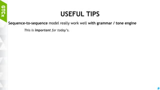 58
TONE GENERATOR
“Tones” to make sentence to be more humanized
Every sentence has tones by speaker
The most important part to build the “pretty girl chat-bot”
Model
3-Layer sequence-to-sequence model
Almost same as grammar model (training set is different)
Can also be used to make chat bot speaking “dialects”
 