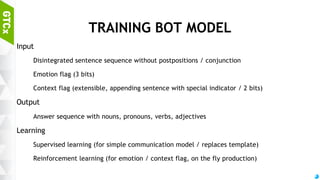 60
USEFUL TIPS
Sequence-to-sequence model is inappropriate for Bot engine
Easily diverges during training
Of course, RNN training will not work.
in this case, input / output sequence relationship is too complex
Very hard to inject context-awareness to conversation
Response with context-aware need to ”generate” sentence not only from the ask,
but with context-aware data / knowledgebase / decision making process
Idea: input sequence into semantic bundle
It will work, I guess...
 