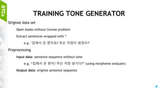 63
TRAINING BOT MODEL
Input
Disintegrated sentence sequence without postpositions / conjunction
Emotion flag (3 bits)
Context flag (extensible, appending sentence with special indicator / 2 bits)
Output
Answer sequence with nouns, pronouns, verbs, adjectives
Learning
Supervised learning (for simple communication model / replaces template)
Reinforcement learning (for emotion / context flag, on the fly production)
 