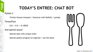 7
TODAY’S ENTREE: CHAT BOT
Python 3
Twitter Korean Analyzer / Komoran with KoNLPy / pandas
TensorFlow
0.8 -> 0.9 -> 0.10RC0
And special sauce!
Special data with unique order
Special python program to organize / use the data!
Clipart* (c) thetomatos.com
 