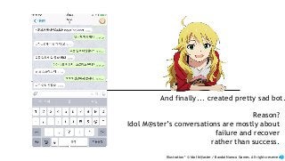 And finally... created pretty sad bot.
Reason?
Idol M@ster’s conversations are mostly about
failure and recover
rather than success.
Illustration * © Idol M@aster / Bandai Namco Games. All rights reserved.
 
