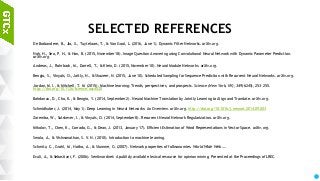 99
SELECTED REFERENCES
De Brabandere, B., Jia, X., Tuytelaars, T., & Van Gool, L. (2016, June 1). Dynamic Filter Networks. arXiv.org.
Noh, H., Seo, P. H., & Han, B. (2015, November 18). Image Question Answering using Convolutional Neural Network with Dynamic Parameter Prediction.
arXiv.org.
Andreas, J., Rohrbach, M., Darrell, T., & Klein, D. (2015, November 10). Neural Module Networks. arXiv.org.
Bengio, S., Vinyals, O., Jaitly, N., & Shazeer, N. (2015, June 10). Scheduled Sampling for Sequence Prediction with Recurrent Neural Networks. arXiv.org.
Jordan, M. I., & Mitchell, T. M. (2015). Machine learning: Trends, perspectives, and prospects. Science (New York, NY), 349(6245), 253–255.
http://doi.org/10.1126/science.aac4520
Bahdanau, D., Cho, K., & Bengio, Y. (2014, September 2). Neural Machine Translation by Jointly Learning to Align and Translate. arXiv.org.
Schmidhuber, J. (2014, May 1). Deep Learning in Neural Networks: An Overview. arXiv.org. http://doi.org/10.1016/j.neunet.2014.09.003
Zaremba, W., Sutskever, I., & Vinyals, O. (2014, September 8). Recurrent Neural Network Regularization. arXiv.org.
Mikolov, T., Chen, K., Corrado, G., & Dean, J. (2013, January 17). Efficient Estimation of Word Representations in Vector Space. arXiv.org.
Smola, A., & Vishwanathan, S. V. N. (2010). Introduction to machine learning.
Schmitz, C., Grahl, M., Hotho, A., & Stumme, G. (2007). Network properties of folksonomies. World Wide Web ….
Esuli, A., & Sebastiani, F. (2006). Sentiwordnet: A publicly available lexical resource for opinion mining. Presented at the Proceedings of LREC.
 