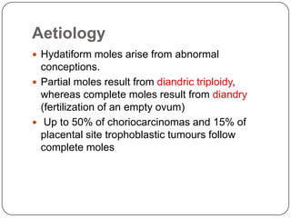 Aetiology
 Hydatiform moles arise from abnormal
  conceptions.
 Partial moles result from diandric triploidy,
  whereas complete moles result from diandry
  (fertilization of an empty ovum)
 Up to 50% of choriocarcinomas and 15% of
  placental site trophoblastic tumours follow
  complete moles
 