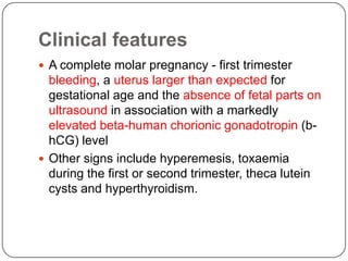 Clinical features
 A complete molar pregnancy - first trimester
  bleeding, a uterus larger than expected for
  gestational age and the absence of fetal parts on
  ultrasound in association with a markedly
  elevated beta-human chorionic gonadotropin (b-
  hCG) level
 Other signs include hyperemesis, toxaemia
  during the first or second trimester, theca lutein
  cysts and hyperthyroidism.
 